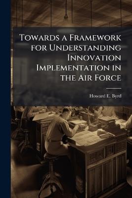 Towards a Framework for Understanding Innovation Implementation in the Air Force - Howard E Byrd - cover