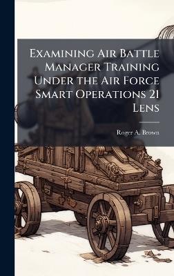 Examining Air Battle Manager Training Under the Air Force Smart Operations 21 Lens - Roger a Brown - cover