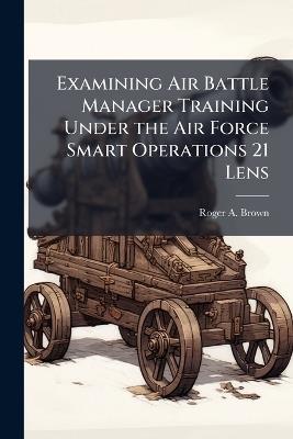 Examining Air Battle Manager Training Under the Air Force Smart Operations 21 Lens - Roger a Brown - cover