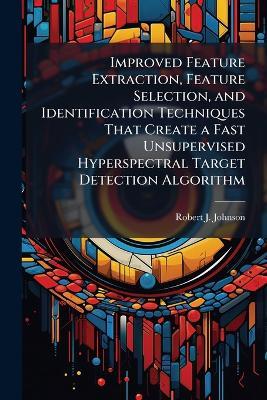 Improved Feature Extraction, Feature Selection, and Identification Techniques That Create a Fast Unsupervised Hyperspectral Target Detection Algorithm - Robert J Johnson - cover