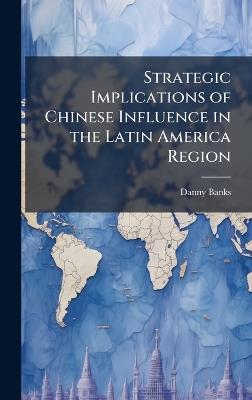 Strategic Implications of Chinese Influence in the Latin America Region - Danny Banks - cover