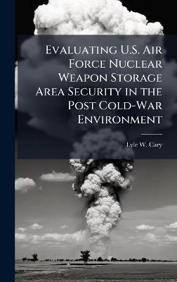 Evaluating U.S. Air Force Nuclear Weapon Storage Area Security in the Post Cold-War Environment - Lyle W Cary - cover