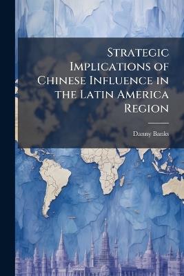 Strategic Implications of Chinese Influence in the Latin America Region - Danny Banks - cover