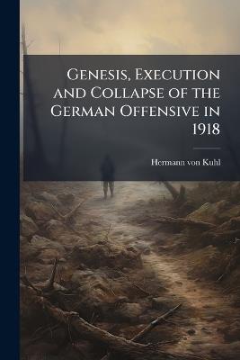 Genesis, Execution and Collapse of the German Offensive in 1918 - Hermann Von Kuhl - cover