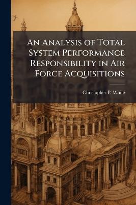 An Analysis of Total System Performance Responsibility in Air Force Acquisitions - Christopher P White - cover