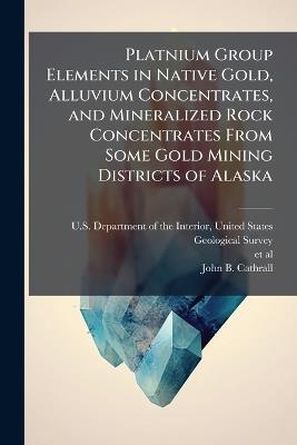 Platnium Group Elements in Native Gold, Alluvium Concentrates, and Mineralized Rock Concentrates From Some Gold Mining Districts of Alaska - John B Cathrall - cover