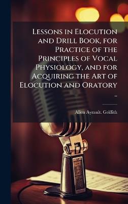 Lessons in Elocution and Drill Book, for Practice of the Principles of Vocal Physiology, and for Acquiring the Art of Elocution and Oratory .. - Allen Ayrault Griffith - cover
