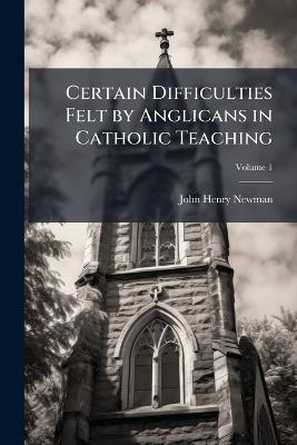 Certain Difficulties Felt by Anglicans in Catholic Teaching - John Henry 1801-1890 Newman - cover