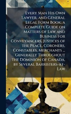 Every Man His Own Lawyer, and General Legal Form Book, a Complete Guide on Matters of Law and Business for Conveyancers, Justices of the Peace, Coroners, Constables, Merchants ... Generally Throughout the Dominion of Canada, by Several Barristers-at-Law - cover