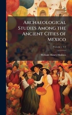 Archaeological Studies Among the Ancient Cities of Mexico - William Henry Holmes - cover