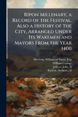 Ripon Millenary, a Record of the Festival. Also a History of the City, Arranged Under Its Wakemen and Mayors From the Year 1400 - William Grainge - cover