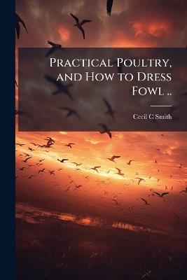Practical Poultry, and How to Dress Fowl .. - Cecil C Smith - cover