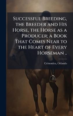Successful Breeding, the Breeder and His Horse, the Horse as a Producer; a Book That Comes Near to the Heart of Every Horseman .. - cover