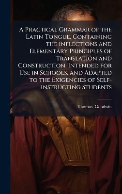 A Practical Grammar of the Latin Tongue, Containing the Inflections and Elementary Principles of Translation and Construction, Intended for Use in Schools, and Adapted to the Exigencies of Self-instructing Students - Thomas Goodwin - cover