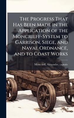 The Progress That Has Been Made in the Application of the Moncrieff-System to Garrison, Siege, and Naval Ordnance, and to Coast Works - cover
