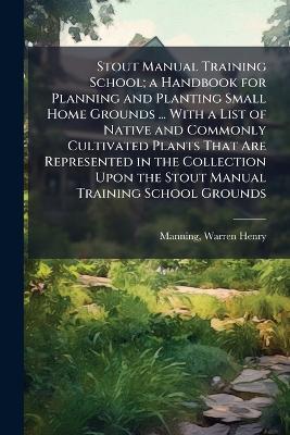 Stout Manual Training School; a Handbook for Planning and Planting Small Home Grounds ... With a List of Native and Commonly Cultivated Plants That Are Represented in the Collection Upon the Stout Manual Training School Grounds - cover