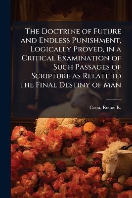 The Doctrine of Future and Endless Punishment, Logically Proved, in a Critical Examination of Such Passages of Scripture as Relate to the Final Destiny of Man - cover
