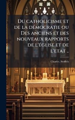 Du catholicisme et de la deÌ mocratie ou Des anciens et des nouveaux rapports de l'eÌ glise et de l'etat .. - Charles Stoffels - cover