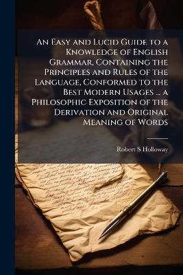 An Easy and Lucid Guide to a Knowledge of English Grammar, Containing the Principles and Rules of the Language, Conformed to the Best Modern Usages ... a Philosophic Exposition of the Derivation and Original Meaning of Words - Robert S Holloway - cover