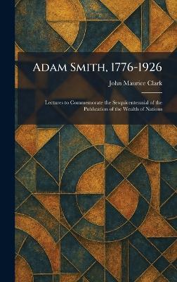 Adam Smith, 1776-1926: Lectures to Commemorate the Sesquicentennial of the Publication of the Wealth of Nations - John Maurice Clark - cover
