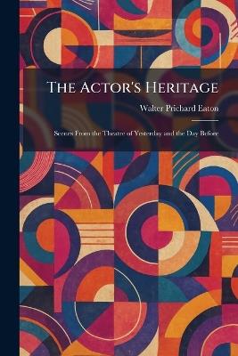 The Actor's Heritage: Scenes From the Theatre of Yesterday and the Day Before - Walter Prichard Eaton - cover