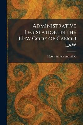 Administrative Legislation in the New Code of Canon Law - Henry Amans Ayrinhac - cover