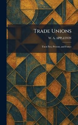 Trade Unions: Their Past, Present, and Future - W A Appleton - cover