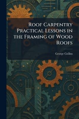 Roof Carpentry Practical Lessons in the Framing of Wood Roofs - George Collins - cover
