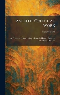 Ancient Greece at Work: An Economic History of Greece From the Homeric Period to the Roman Conquest - Gustave Glotz - cover