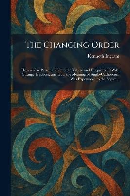 The Changing Order: How a New Parson Came to the Village and Disquieted It With Strange Practices, and How the Meaning of Anglo-Catholicism Was Expounded to the Squire .. - Kenneth Ingram - cover