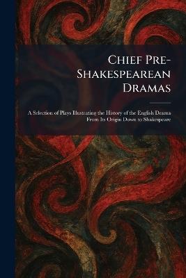 Chief Pre-Shakespearean Dramas: A Selection of Plays Illustrating the History of the English Drama From Its Origin Down to Shakespeare - cover