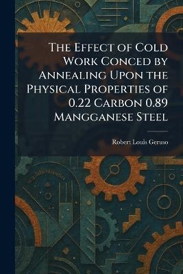 The Effect of Cold Work Conced by Annealing Upon the Physical Properties of 0.22 Carbon 0.89 Mangganese Steel - Robert Louis Geruso - cover