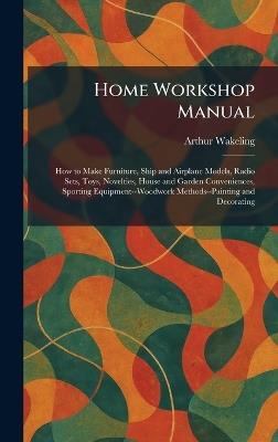 Home Workshop Manual: How to Make Furniture, Ship and Airplane Models, Radio Sets, Toys, Novelties, House and Garden Conveniences, Sporting Equipment--Woodwork Methods--Painting and Decorating - Arthur Wakeling - cover