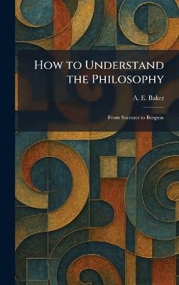 How to Understand the Philosophy: From Socrates to Bergson - A E Baker - cover