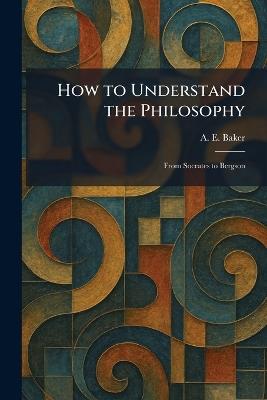 How to Understand the Philosophy: From Socrates to Bergson - A E Baker - cover