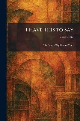 I Have This to Say: The Story of My Flurried Years - Violet Hunt - cover
