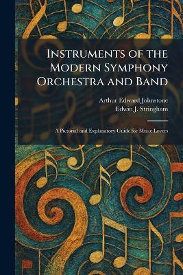 Instruments of the Modern Symphony Orchestra and Band: A Pictorial and Explanatory Guide for Music Lovers - Arthur Edward Johnstone,Edwin J Stringham - cover
