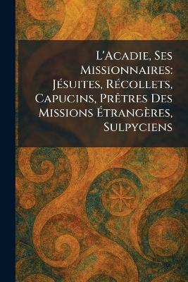 L'Acadie, Ses Missionnaires: JÃ(c)suites, RÃ(c)collets, Capucins, PrÃatres Des Missions Ãtrangères, Sulpyciens - cover
