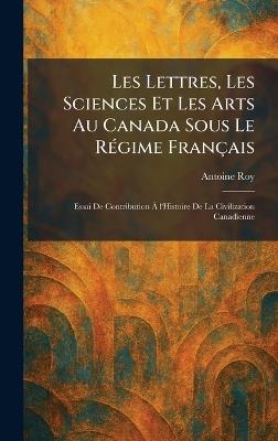 Les Lettres, Les Sciences Et Les Arts Au Canada Sous Le RÃ(c)gime Français: Essai De Contribution Ã l'Histoire De La Civilization Canadienne - Antoine Roy - cover