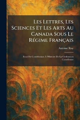 Les Lettres, Les Sciences Et Les Arts Au Canada Sous Le RÃ(c)gime Français: Essai De Contribution Ã l'Histoire De La Civilization Canadienne - Antoine Roy - cover