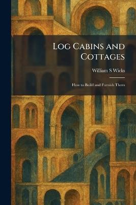 Log Cabins and Cottages: How to Build and Furnish Them - William S Wicks - cover
