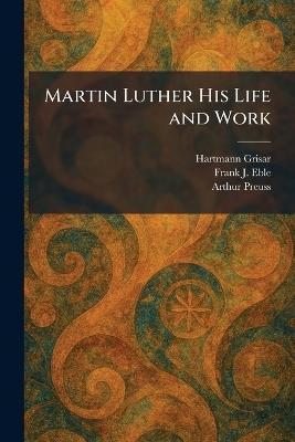 Martin Luther His Life and Work - Hartmann Grisar,Frank J Eble,Arthur Preuss - cover