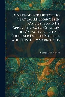 A Method for Detecting Very Small Changes in Capacity and Its Applications to Changes in Capacity of an Air Condeser Due to Pressure and Humidity Variations - George Daniel Rock - cover