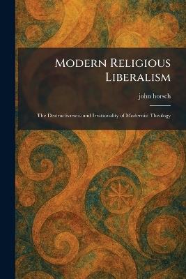 Modern Religious Liberalism: The Destructiveness and Irrationality of Modernist Theology - John Horsch - cover