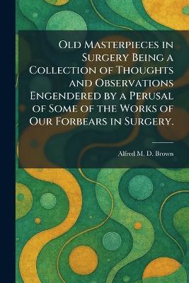Old Masterpieces in Surgery Being a Collection of Thoughts and Observations Engendered by a Perusal of Some of the Works of Our Forbears in Surgery. - Alfred M D Brown - cover