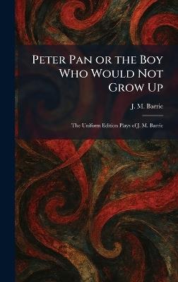 Peter Pan or the Boy Who Would Not Grow Up: The Uniform Edition Plays of J. M. Barrie - James Matthew Barrie - cover