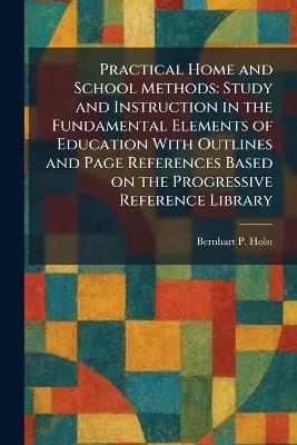 Practical Home and School Methods: Study and Instruction in the Fundamental Elements of Education With Outlines and Page References Based on the Progressive Reference Library - Bernhart P Holst - cover