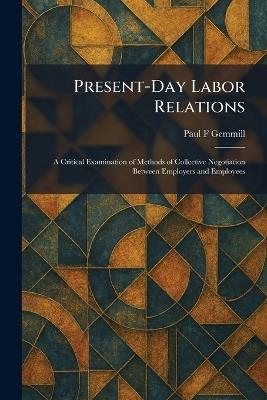 Present-Day Labor Relations: A Critical Examination of Methods of Collective Negotiation Between Employers and Employees - Paul F Gemmill - cover