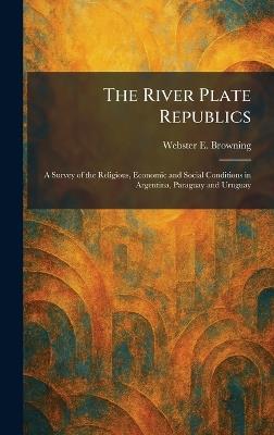 The River Plate Republics: A Survey of the Religious, Economic and Social Conditions in Argentina, Paraguay and Uruguay - Webster E Browning - cover