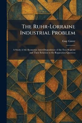 The Ruhr-Lorraine Industrial Problem: A Study of the Economic Inter-Dependence of the Two Regions and Their Relation to the Reparation Question - Guy Greer - cover